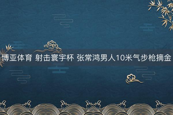 博亚体育 射击寰宇杯 张常鸿男人10米气步枪摘金