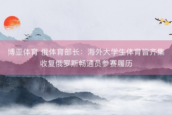 博亚体育 俄体育部长：海外大学生体育皆齐集收复俄罗斯畅通员参赛履历