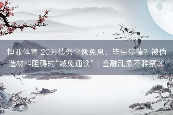 博亚体育 20万债务全额免息、毕生停催?被伪造材料阻碍的“减免通谈”|金融乱象不雅察③
