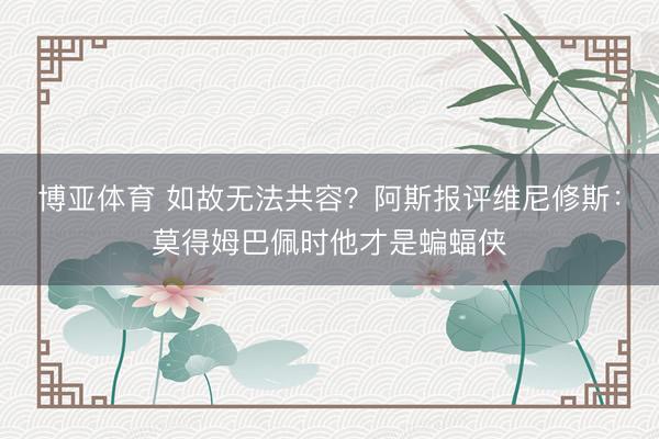 博亚体育 如故无法共容？阿斯报评维尼修斯：莫得姆巴佩时他才是蝙蝠侠