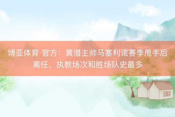 博亚体育 官方：黄潜主帅马塞利诺赛季甩手后离任，执教场次和胜场队史最多