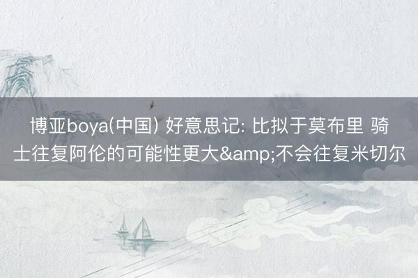 博亚boya(中国) 好意思记: 比拟于莫布里 骑士往复阿伦的可能性更大&不会往复米切尔