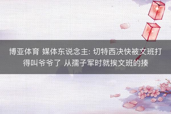 博亚体育 媒体东说念主: 切特西决快被文班打得叫爷爷了 从孺子军时就挨文班的揍