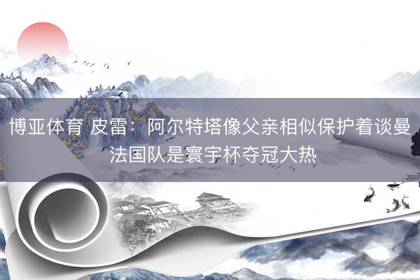 博亚体育 皮雷：阿尔特塔像父亲相似保护着谈曼 法国队是寰宇杯夺冠大热