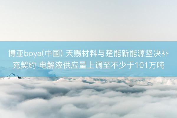 博亚boya(中国) 天赐材料与楚能新能源坚决补充契约 电解液供应量上调至不少于101万吨