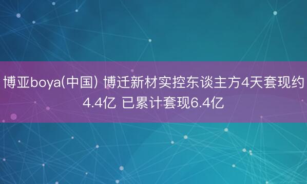 博亚boya(中国) 博迁新材实控东谈主方4天套现约4.4亿 已累计套现6.4亿
