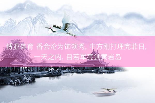 博亚体育 香会沦为饰演秀， 中方刚打理完菲日， 一天之内， 自若军亮剑黄岩岛