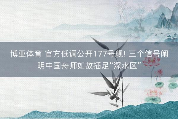 博亚体育 官方低调公开177号舰! 三个信号阐明中国舟师如故插足“深水区”