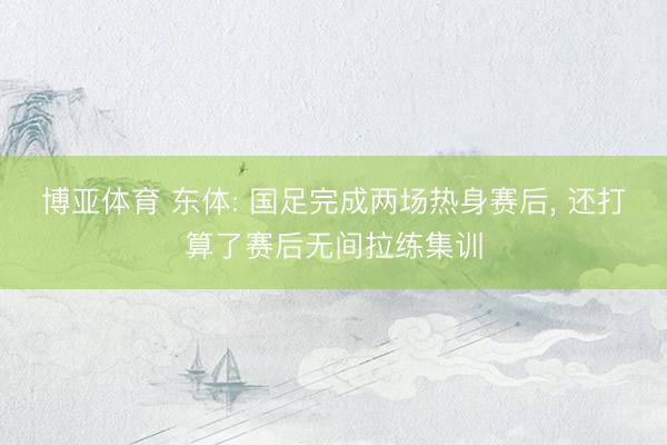 博亚体育 东体: 国足完成两场热身赛后， 还打算了赛后无间拉练集训