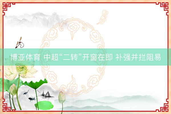 博亚体育 中超“二转”开窗在即 补强并拦阻易