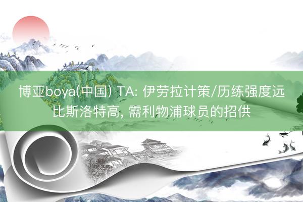 博亚boya(中国) TA: 伊劳拉计策/历练强度远比斯洛特高， 需利物浦球员的招供
