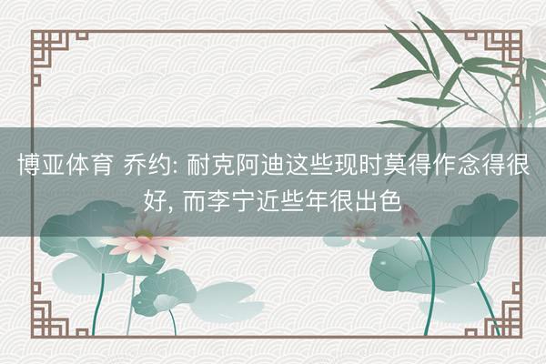 博亚体育 乔约: 耐克阿迪这些现时莫得作念得很好， 而李宁近些年很出色