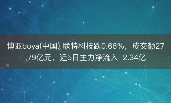 博亚boya(中国) 联特科技跌0.66%，成交额27.79亿元，近5日主力净流入-2.34亿