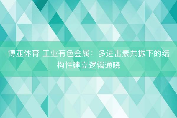 博亚体育 工业有色金属：多进击素共振下的结构性建立逻辑通晓