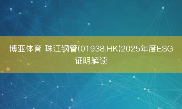 博亚体育 珠江钢管(01938.HK)2025年度ESG证明解读