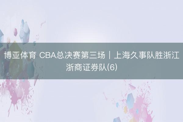 博亚体育 CBA总决赛第三场｜上海久事队胜浙江浙商证券队(6)