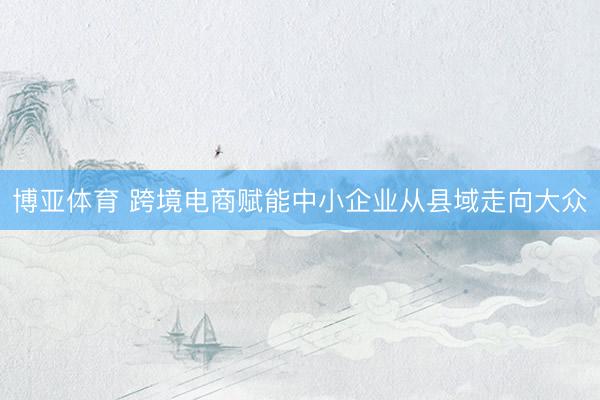 博亚体育 跨境电商赋能中小企业从县域走向大众