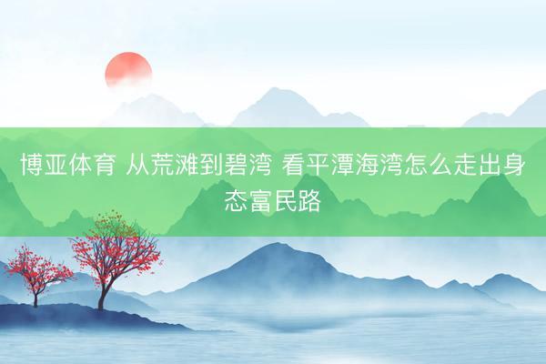 博亚体育 从荒滩到碧湾 看平潭海湾怎么走出身态富民路
