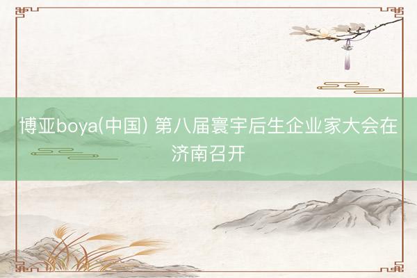 博亚boya(中国) 第八届寰宇后生企业家大会在济南召开