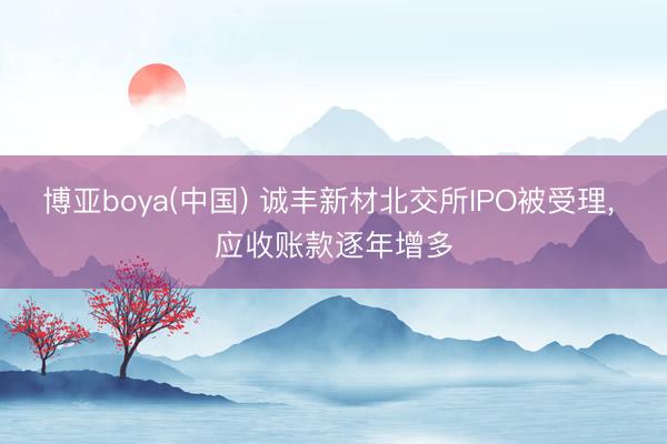博亚boya(中国) 诚丰新材北交所IPO被受理， 应收账款逐年增多