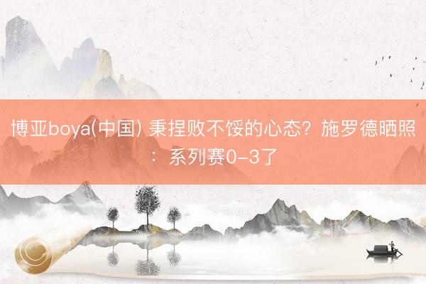 博亚boya(中国) 秉捏败不馁的心态?施罗德晒照:系列赛0-3了