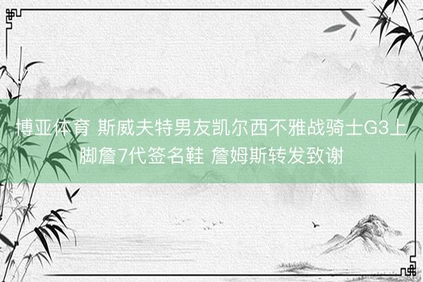博亚体育 斯威夫特男友凯尔西不雅战骑士G3上脚詹7代签名鞋 詹姆斯转发致谢