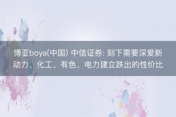 博亚boya(中国) 中信证券: 刻下需要深爱新动力、化工、有色、电力建立跌出的性价比