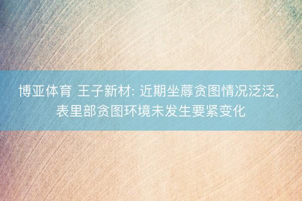 博亚体育 王子新材: 近期坐蓐贪图情况泛泛， 表里部贪图环境未发生要紧变化
