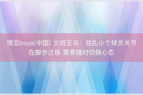 博亚boya(中国) 文班亚马：驻扎小个球员关节在脚步迁移 需要随时切换心态