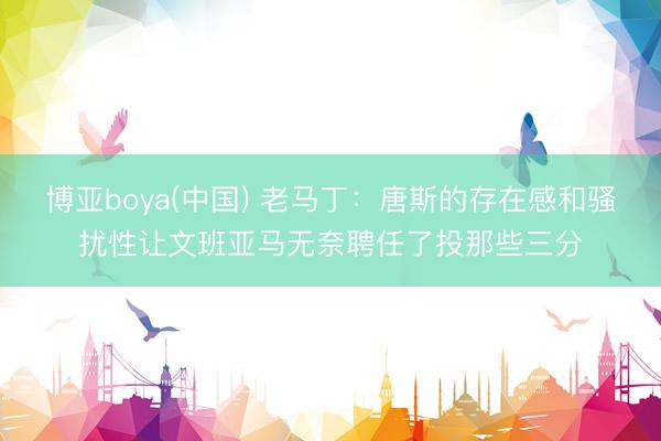 博亚boya(中国) 老马丁：唐斯的存在感和骚扰性让文班亚马无奈聘任了投那些三分
