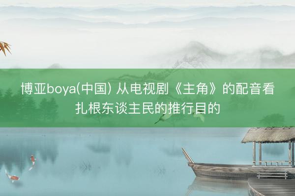 博亚boya(中国) 从电视剧《主角》的配音看扎根东谈主民的推行目的