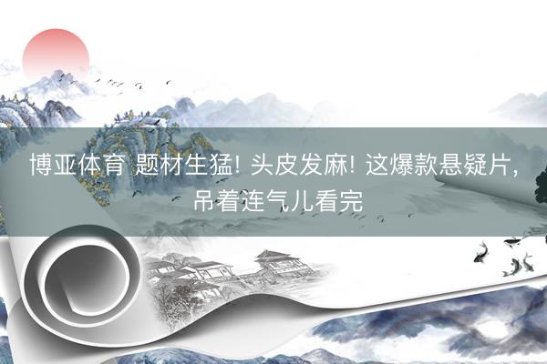 博亚体育 题材生猛! 头皮发麻! 这爆款悬疑片， 吊着连气儿看完