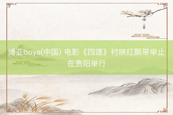 博亚boya(中国) 电影《四渡》衬映红飘带举止在贵阳举行