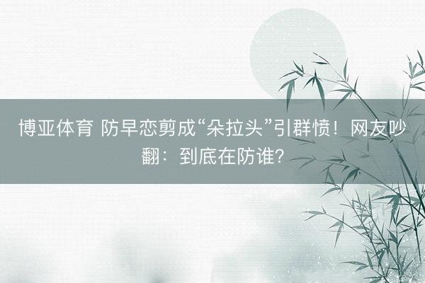 博亚体育 防早恋剪成“朵拉头”引群愤！网友吵翻：到底在防谁？