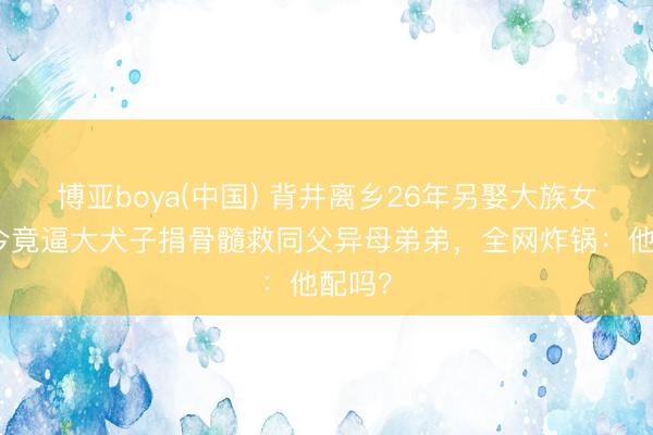 博亚boya(中国) 背井离乡26年另娶大族女，如今竟逼大犬子捐骨髓救同父异母弟弟，全网炸锅：他配吗？