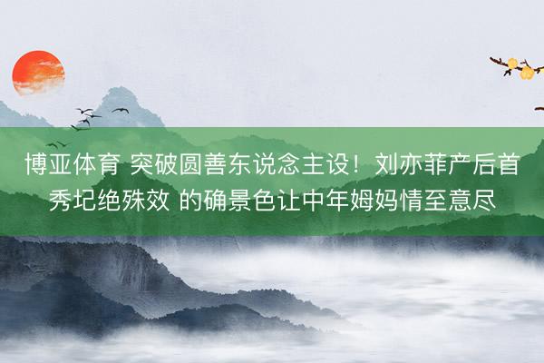 博亚体育 突破圆善东说念主设！刘亦菲产后首秀圮绝殊效 的确景色让中年姆妈情至意尽