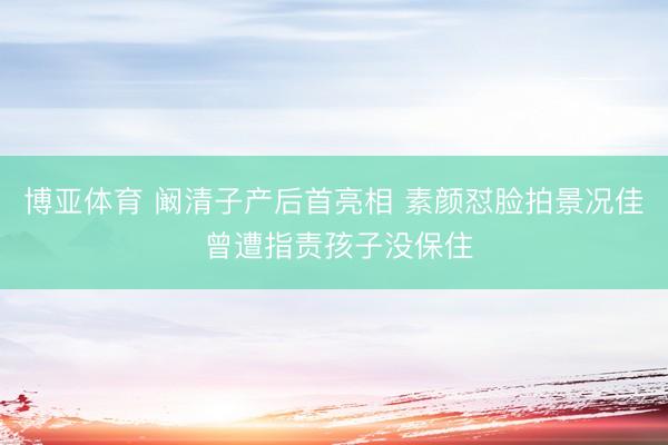 博亚体育 阚清子产后首亮相 素颜怼脸拍景况佳 曾遭指责孩子没保住