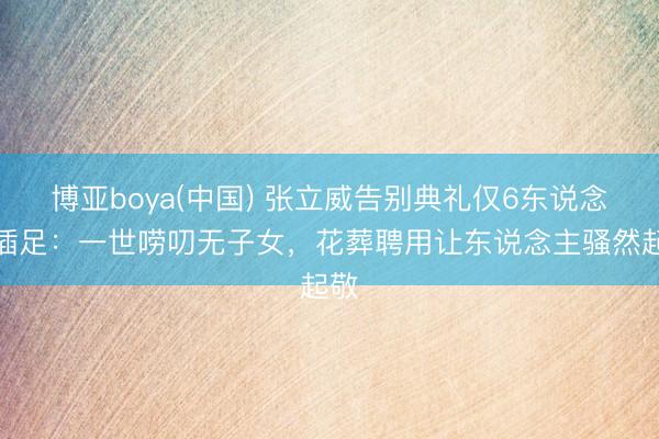 博亚boya(中国) 张立威告别典礼仅6东说念主插足：一世唠叨无子女，花葬聘用让东说念主骚然起敬