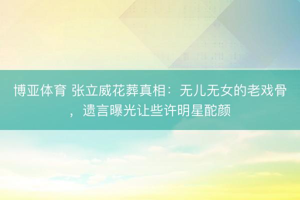 博亚体育 张立威花葬真相：无儿无女的老戏骨，遗言曝光让些许明星酡颜