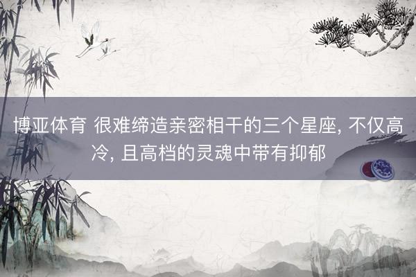 博亚体育 很难缔造亲密相干的三个星座， 不仅高冷， 且高档的灵魂中带有抑郁