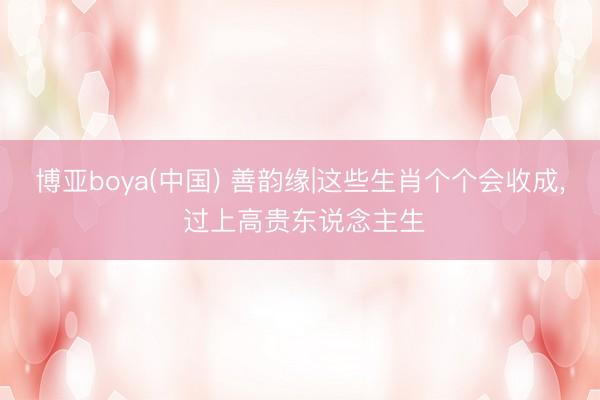 博亚boya(中国) 善韵缘|这些生肖个个会收成， 过上高贵东说念主生
