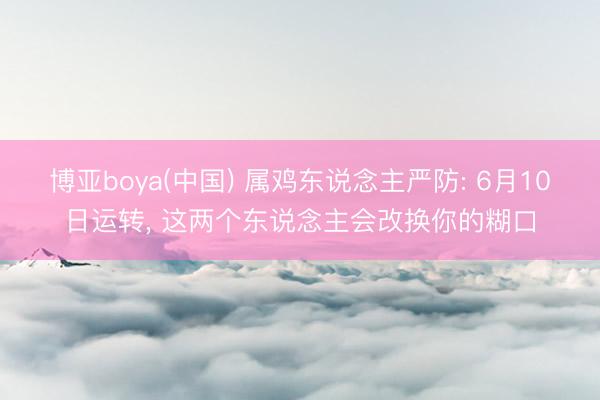 博亚boya(中国) 属鸡东说念主严防: 6月10日运转， 这两个东说念主会改换你的糊口