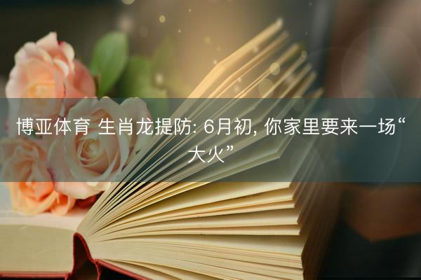 博亚体育 生肖龙提防: 6月初， 你家里要来一场“大火”