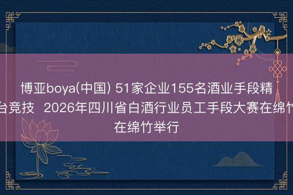 博亚boya(中国) 51家企业155名酒业手段精英同台竞技  2026年四川省白酒行业员工手段大赛在绵竹举行