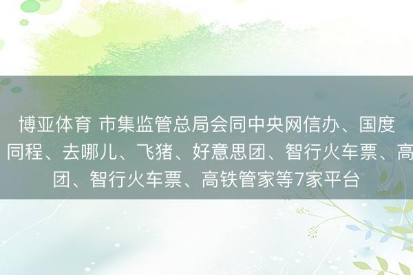 博亚体育 市集监管总局会同中央网信办、国度铁路局约谈携程、同程、去哪儿、飞猪、好意思团、智行火车票、高铁管家等7家平台