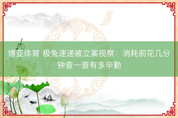 博亚体育 极兔速递被立案视察：消耗前花几分钟查一查有多辛勤