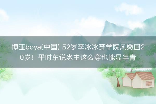 博亚boya(中国) 52岁李冰冰穿学院风嫩回20岁！平时东说念主这么穿也能显年青