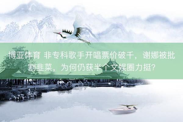 博亚体育 非专科歌手开唱票价破千,谢娜被批割韭菜,为何仍获半个文娱圈力挺?