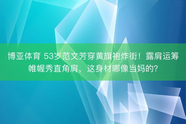 博亚体育 53岁范文芳穿黄旗袍炸街!露肩运筹帷幄秀直角肩,这身材哪像当妈的?