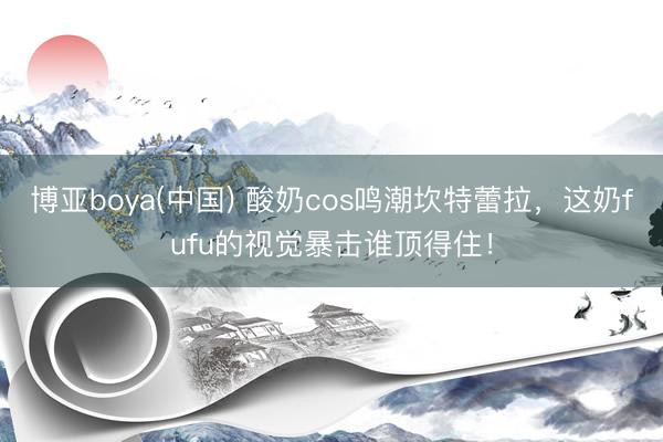 博亚boya(中国) 酸奶cos鸣潮坎特蕾拉，这奶fufu的视觉暴击谁顶得住！